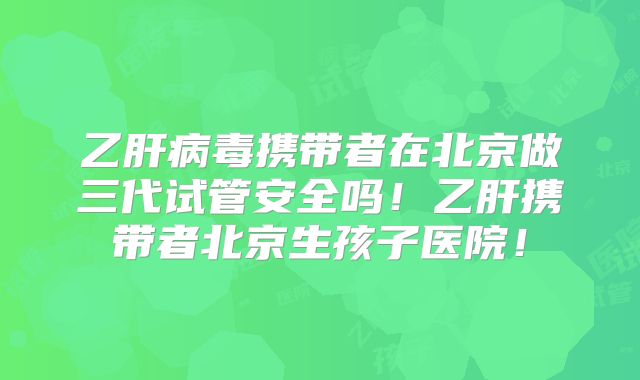 乙肝病毒携带者在北京做三代试管安全吗!乙肝携带者北京生孩子医院!