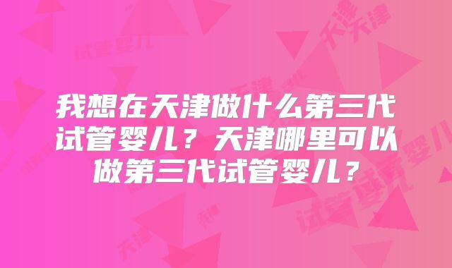 我想在天津做什么第三代试管婴儿?天津哪里可以做第三代试管婴儿?