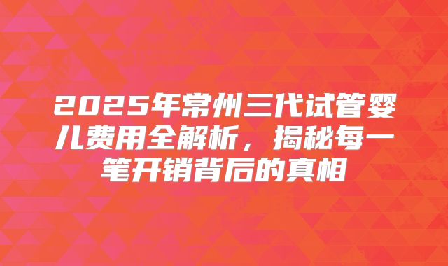 2025年常州三代试管婴儿费用全解析,揭秘每一笔开销背后的真相