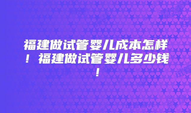福建做试管婴儿成本怎样!福建做试管婴儿多少钱!