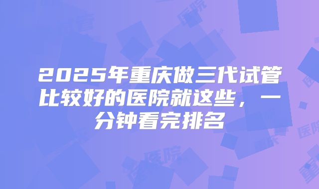 2025年重庆做三代试管比较好的医院就这些,一分钟看完排名