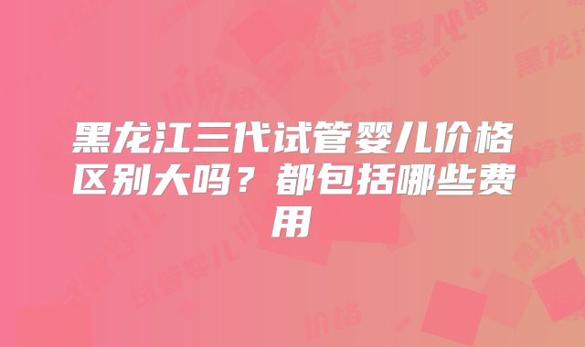 黑龙江三代试管婴儿价格区别大吗？都包括哪些费用