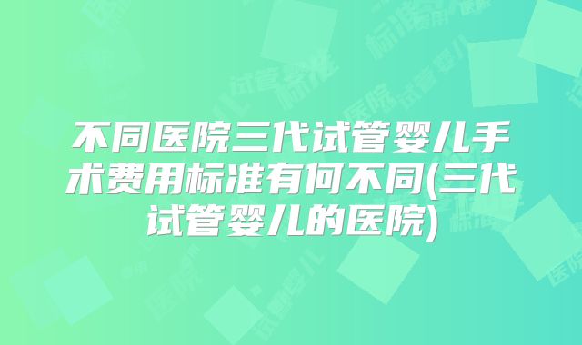 不同医院三代试管婴儿手术费用标准有何不同(三代试管婴儿的医院)