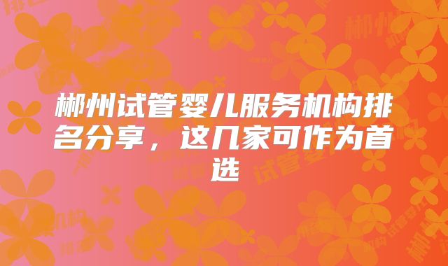 郴州试管婴儿服务机构排名分享,这几家可作为首选