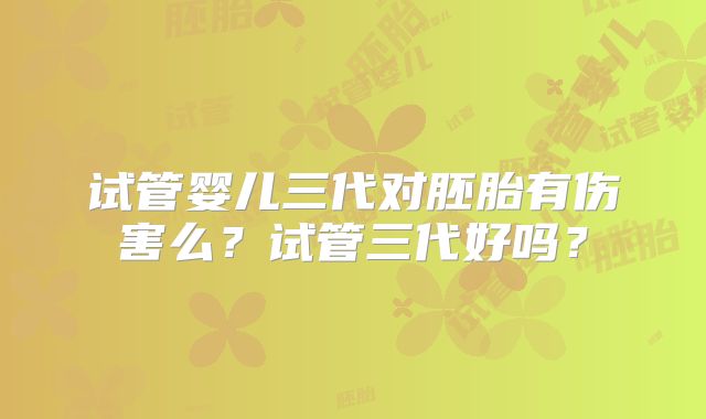 试管婴儿三代对胚胎有伤害么？试管三代好吗？