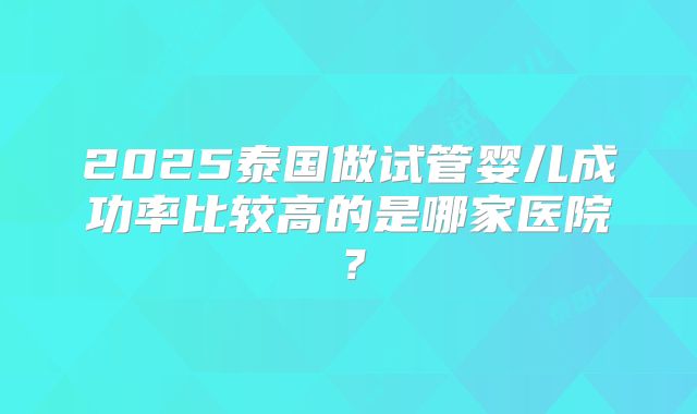 2025泰国做试管婴儿成功率比较高的是哪家医院?
