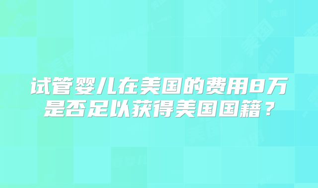 试管婴儿在美国的费用8万是否足以获得美国国籍?