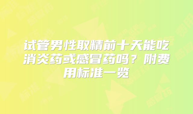 试管男性取精前十天能吃消炎药或感冒药吗？附费用标准一览