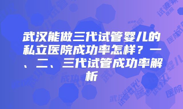 武汉能做三代试管婴儿的私立医院成功率怎样?一、二、三代试管成功率解析