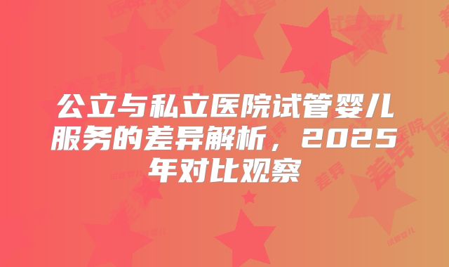 公立与私立医院试管婴儿服务的差异解析，2025年对比观察