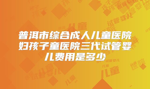 普洱市综合成人儿童医院妇孩子童医院三代试管婴儿费用是多少