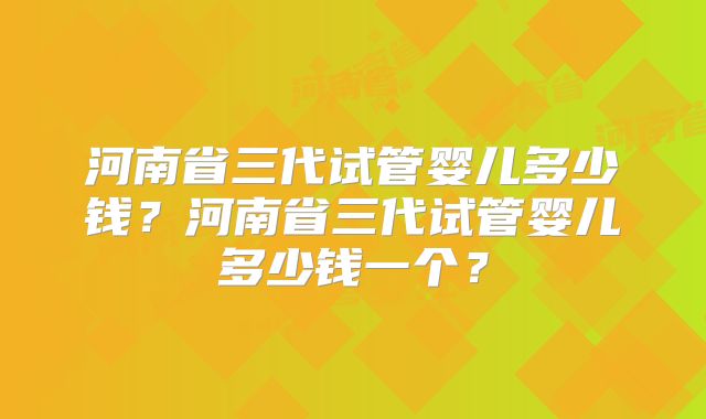 河南省三代试管婴儿多少钱?河南省三代试管婴儿多少钱一个?