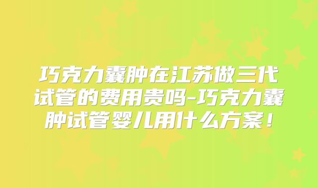 巧克力囊肿在江苏做三代试管的费用贵吗-巧克力囊肿试管婴儿用什么方案!