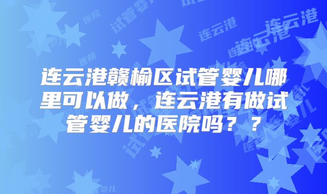 连云港赣榆区试管婴儿哪里可以做,连云港有做试管婴儿的医院吗??