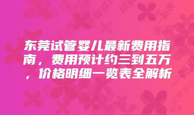 东莞试管婴儿最新费用指南,费用预计约三到五万,价格明细一览表全解析