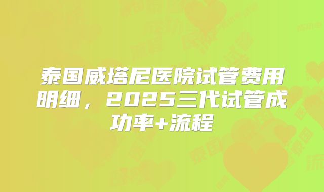 泰国威塔尼医院试管费用明细，2025三代试管成功率+流程