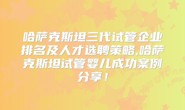 哈萨克斯坦三代试管企业排名及人才选聘策略,哈萨克斯坦试管婴儿成功案例分享！