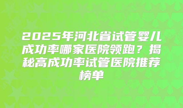 2025年河北省试管婴儿成功率哪家医院领跑？揭秘高成功率试管医院推荐榜单