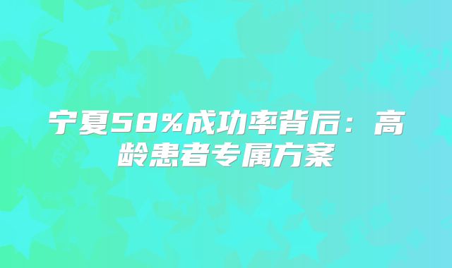 宁夏58%成功率背后:高龄患者专属方案