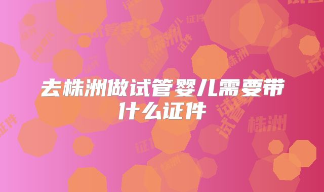 去株洲做试管婴儿需要带什么证件