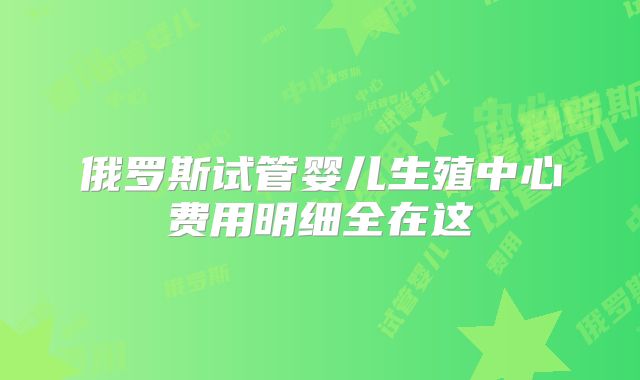 俄罗斯试管婴儿生殖中心费用明细全在这