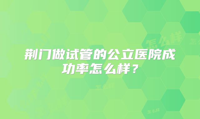 荆门做试管的公立医院成功率怎么样?