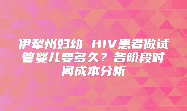 伊犁州妇幼 HIV患者做试管婴儿要多久?各阶段时间成本分析