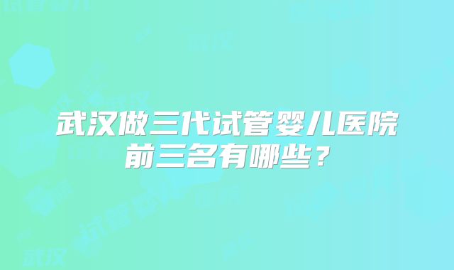 武汉做三代试管婴儿医院前三名有哪些?