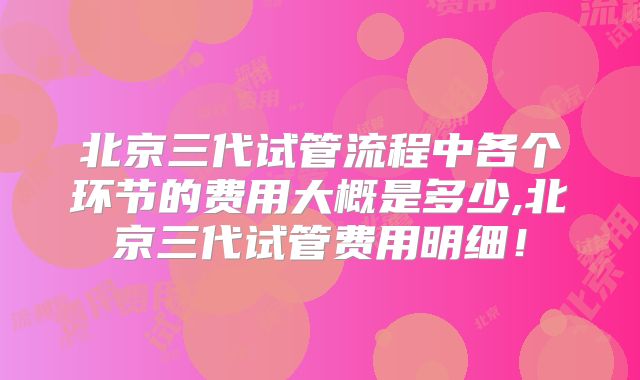 北京三代试管流程中各个环节的费用大概是多少,北京三代试管费用明细!