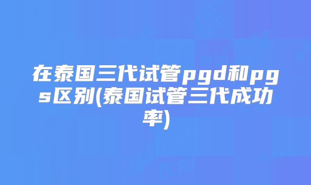 在泰国三代试管pgd和pgs区别(泰国试管三代成功率)