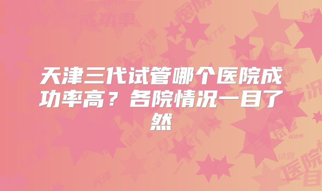 天津三代试管哪个医院成功率高？各院情况一目了然