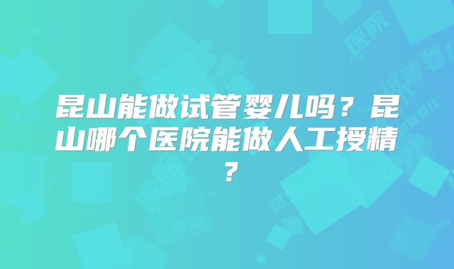 昆山能做试管婴儿吗?昆山哪个医院能做人工授精?