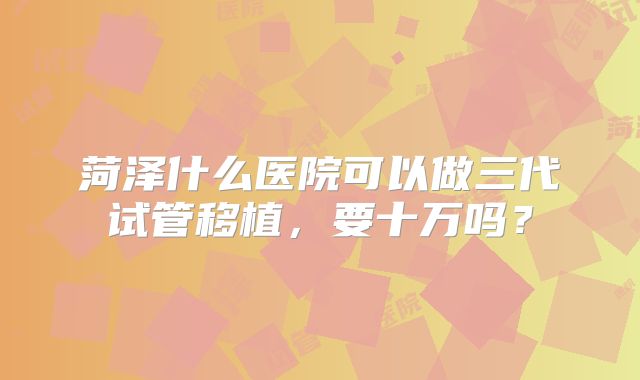 菏泽什么医院可以做三代试管移植,要十万吗?