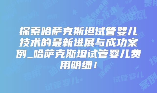 探索哈萨克斯坦试管婴儿技术的最新进展与成功案例_哈萨克斯坦试管婴儿费用明细!