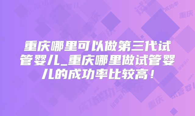 重庆哪里可以做第三代试管婴儿_重庆哪里做试管婴儿的成功率比较高!
