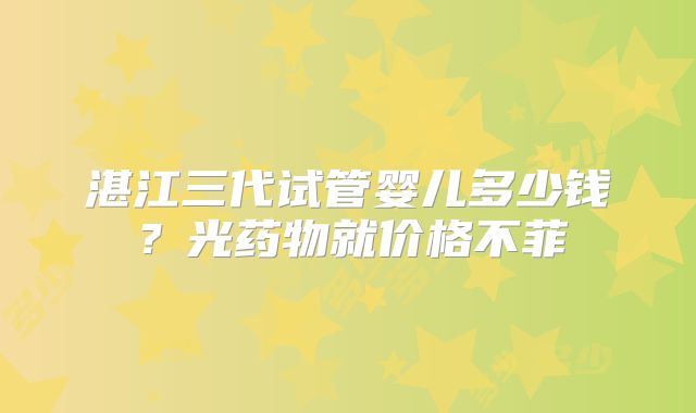 湛江三代试管婴儿多少钱?光药物就价格不菲