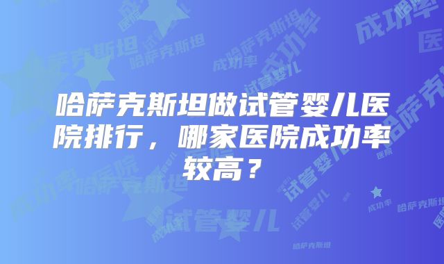 哈萨克斯坦做试管婴儿医院排行，哪家医院成功率较高？