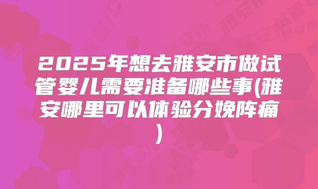 2025年想去雅安市做试管婴儿需要准备哪些事(雅安哪里可以体验分娩阵痛)