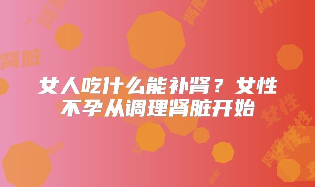 女人吃什么能补肾?女性不孕从调理肾脏开始