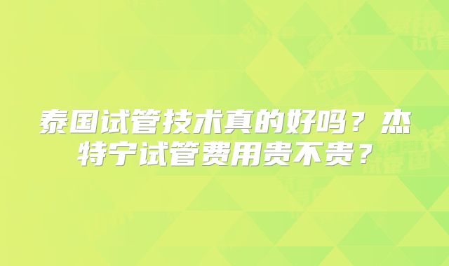 泰国试管技术真的好吗?杰特宁试管费用贵不贵?