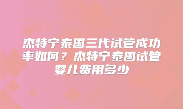 杰特宁泰国三代试管成功率如何?杰特宁泰国试管婴儿费用多少