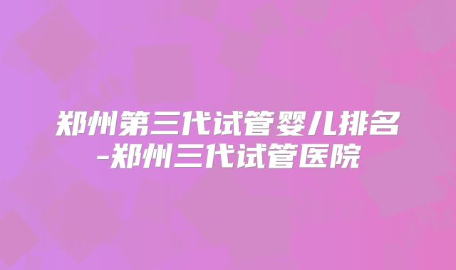郑州第三代试管婴儿排名-郑州三代试管医院