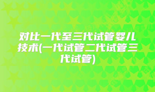 对比一代至三代试管婴儿技术(一代试管二代试管三代试管)
