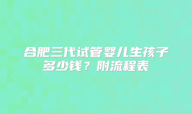 合肥三代试管婴儿生孩子多少钱？附流程表