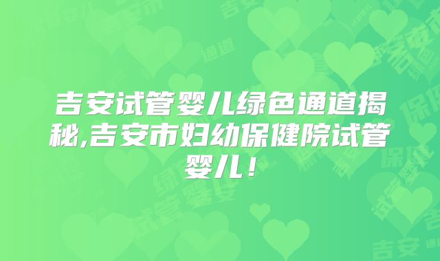 吉安试管婴儿绿色通道揭秘,吉安市妇幼保健院试管婴儿!