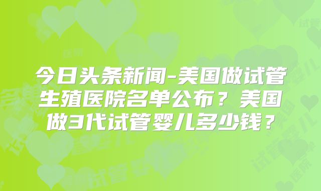 今日头条新闻-美国做试管生殖医院名单公布?美国做3代试管婴儿多少钱?