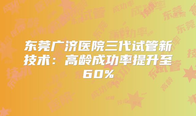 东莞广济医院三代试管新技术:高龄成功率提升至60%