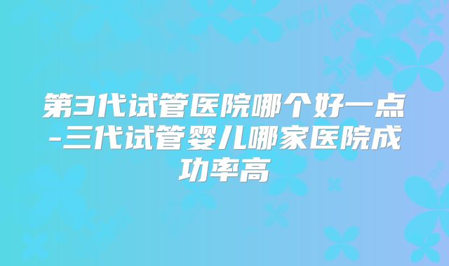 第3代试管医院哪个好一点-三代试管婴儿哪家医院成功率高