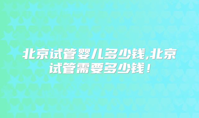 北京试管婴儿多少钱,北京试管需要多少钱！
