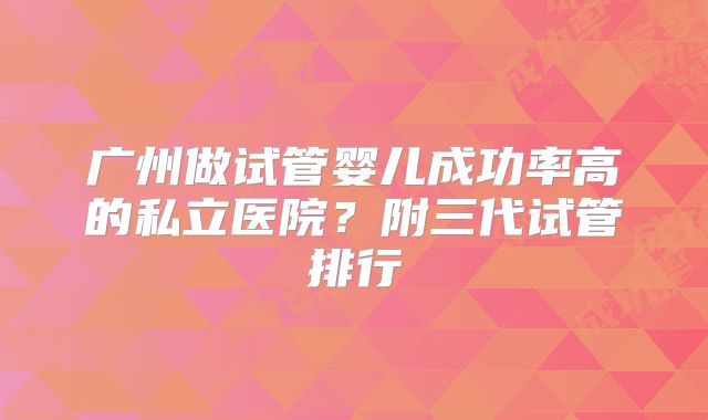 广州做试管婴儿成功率高的私立医院？附三代试管排行